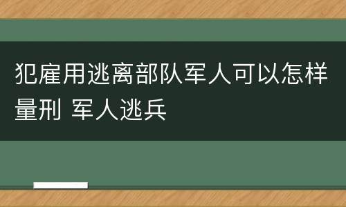 犯雇用逃离部队军人可以怎样量刑 军人逃兵