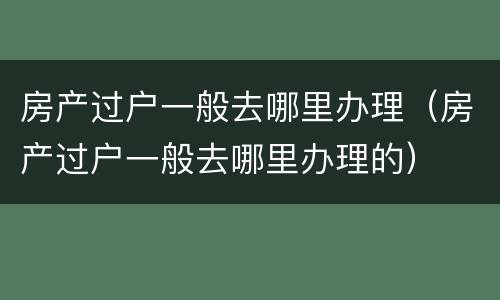 房产过户一般去哪里办理（房产过户一般去哪里办理的）