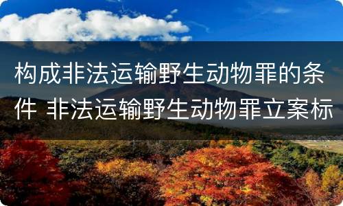 构成非法运输野生动物罪的条件 非法运输野生动物罪立案标准