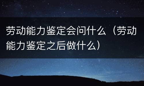 劳动能力鉴定会问什么（劳动能力鉴定之后做什么）