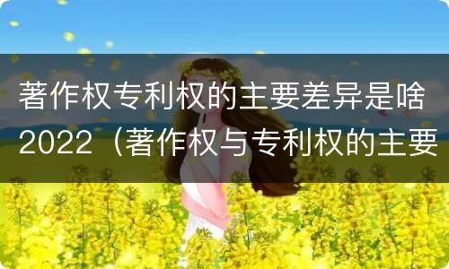 著作权专利权的主要差异是啥2022（著作权与专利权的主要区别）