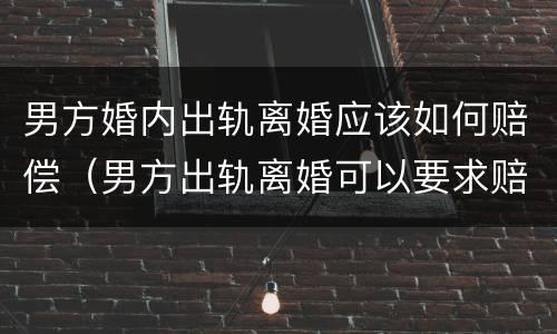 男方婚内出轨离婚应该如何赔偿（男方出轨离婚可以要求赔偿吗）