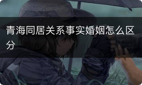青海同居关系事实婚姻怎么区分 青海同居关系事实婚姻怎么区分