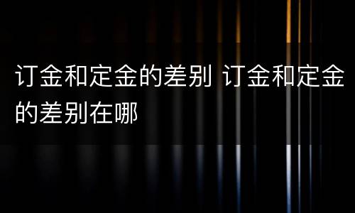 订金和定金的差别 订金和定金的差别在哪
