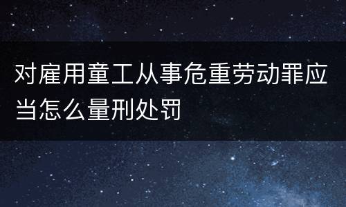对雇用童工从事危重劳动罪应当怎么量刑处罚