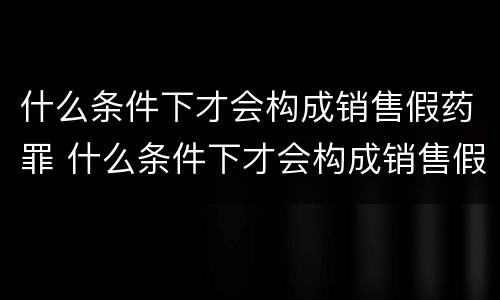 什么条件下才会构成销售假药罪 什么条件下才会构成销售假药罪呢