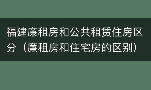 福建廉租房和公共租赁住房区分（廉租房和住宅房的区别）