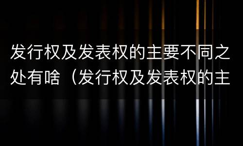 发行权及发表权的主要不同之处有啥（发行权及发表权的主要不同之处有啥作用）