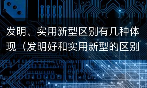 发明、实用新型区别有几种体现（发明好和实用新型的区别）
