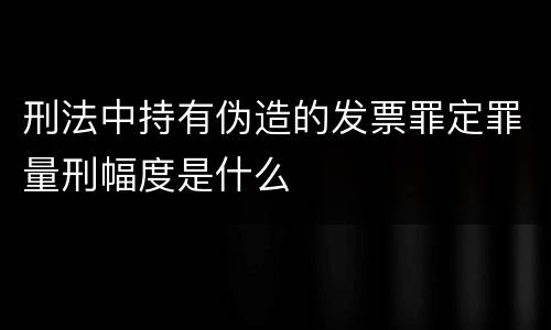 刑法中持有伪造的发票罪定罪量刑幅度是什么