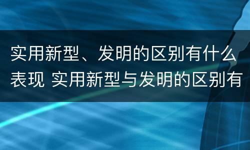 实用新型、发明的区别有什么表现 实用新型与发明的区别有哪些