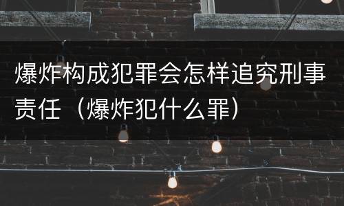 爆炸构成犯罪会怎样追究刑事责任（爆炸犯什么罪）
