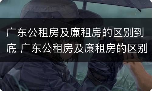 广东公租房及廉租房的区别到底 广东公租房及廉租房的区别到底在哪里
