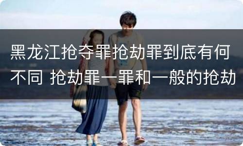 黑龙江抢夺罪抢劫罪到底有何不同 抢劫罪一罪和一般的抢劫罪
