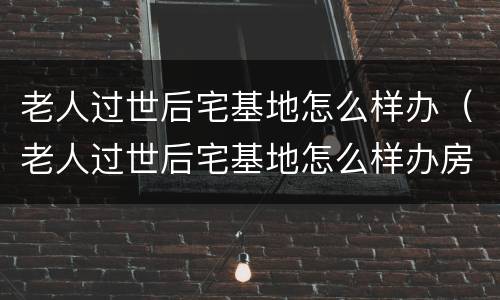 老人过世后宅基地怎么样办（老人过世后宅基地怎么样办房产证）