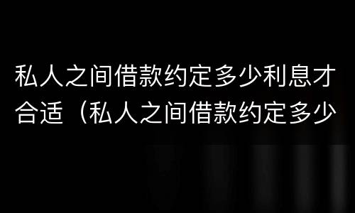 私人之间借款约定多少利息才合适（私人之间借款约定多少利息才合适起诉）