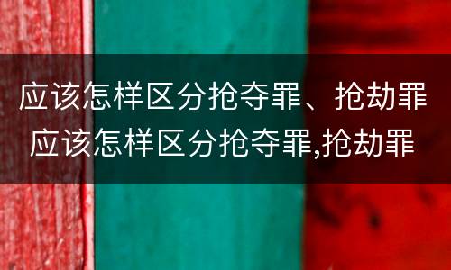 应该怎样区分抢夺罪、抢劫罪 应该怎样区分抢夺罪,抢劫罪和抢劫罪