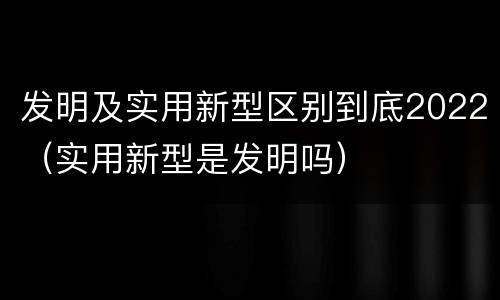 发明及实用新型区别到底2022（实用新型是发明吗）