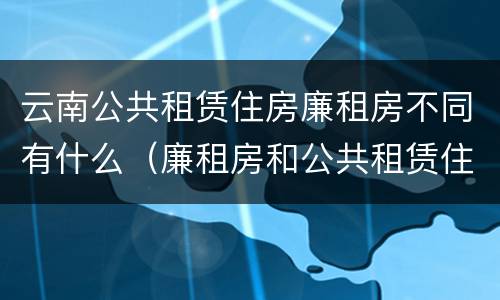云南公共租赁住房廉租房不同有什么（廉租房和公共租赁住房的区别）