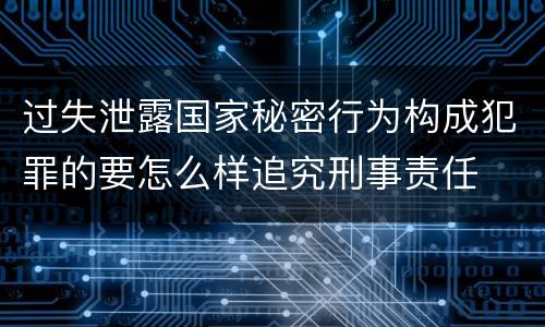 过失泄露国家秘密行为构成犯罪的要怎么样追究刑事责任