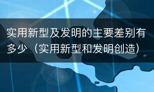 实用新型及发明的主要差别有多少（实用新型和发明创造）
