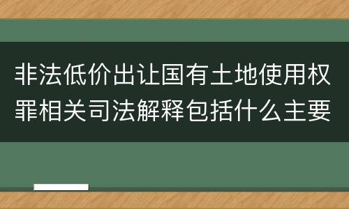 非法低价出让国有土地使用权罪相关司法解释包括什么主要内容