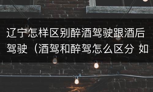 辽宁怎样区别醉酒驾驶跟酒后驾驶（酒驾和醉驾怎么区分 如何判定酒驾和醉驾）