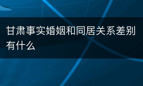 甘肃事实婚姻和同居关系差别有什么