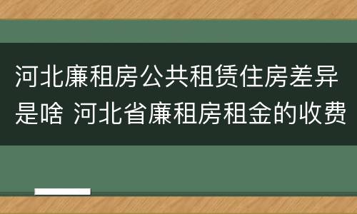 河北廉租房公共租赁住房差异是啥 河北省廉租房租金的收费标准