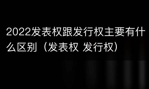 2022发表权跟发行权主要有什么区别（发表权 发行权）
