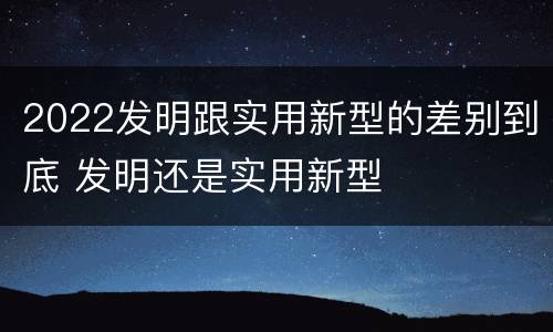 2022发明跟实用新型的差别到底 发明还是实用新型