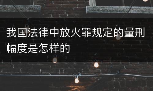 我国法律中放火罪规定的量刑幅度是怎样的