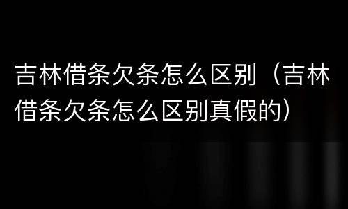 吉林借条欠条怎么区别（吉林借条欠条怎么区别真假的）