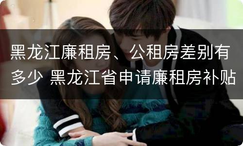 黑龙江廉租房、公租房差别有多少 黑龙江省申请廉租房补贴条件