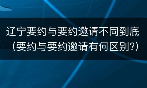 辽宁要约与要约邀请不同到底（要约与要约邀请有何区别?）