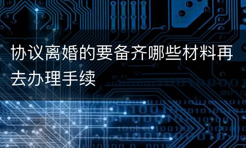 协议离婚的要备齐哪些材料再去办理手续