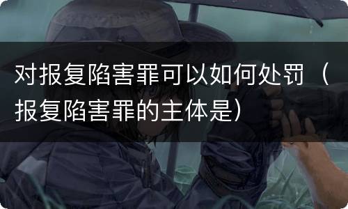 对报复陷害罪可以如何处罚（报复陷害罪的主体是）