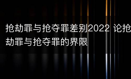 抢劫罪与抢夺罪差别2022 论抢劫罪与抢夺罪的界限