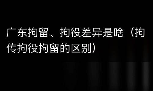 广东拘留、拘役差异是啥（拘传拘役拘留的区别）