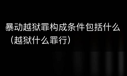 暴动越狱罪构成条件包括什么（越狱什么罪行）