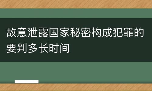 故意泄露国家秘密构成犯罪的要判多长时间 故意泄露国家秘密构成犯罪的要判多长时间