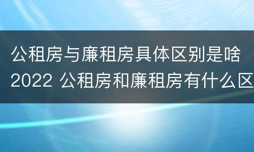 公租房与廉租房具体区别是啥2022 公租房和廉租房有什么区别?2019年的