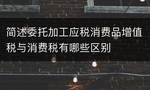 简述委托加工应税消费品增值税与消费税有哪些区别