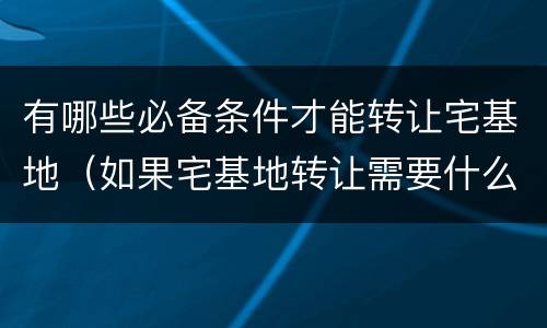 有哪些必备条件才能转让宅基地（如果宅基地转让需要什么条件）
