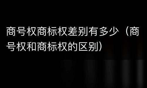 商号权商标权差别有多少（商号权和商标权的区别）