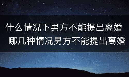 什么情况下男方不能提出离婚 哪几种情况男方不能提出离婚
