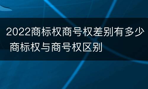 2022商标权商号权差别有多少 商标权与商号权区别