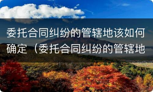 委托合同纠纷的管辖地该如何确定（委托合同纠纷的管辖地该如何确定呢）