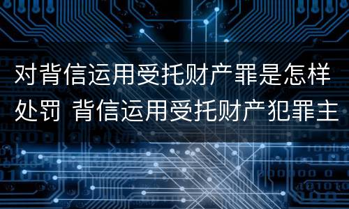 对背信运用受托财产罪是怎样处罚 背信运用受托财产犯罪主体