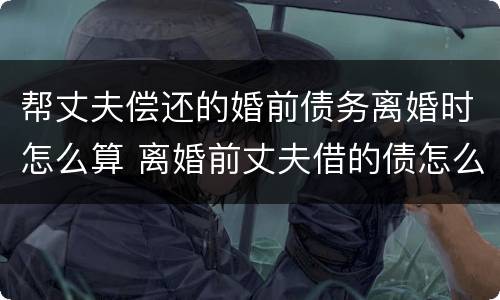 帮丈夫偿还的婚前债务离婚时怎么算 离婚前丈夫借的债怎么还
